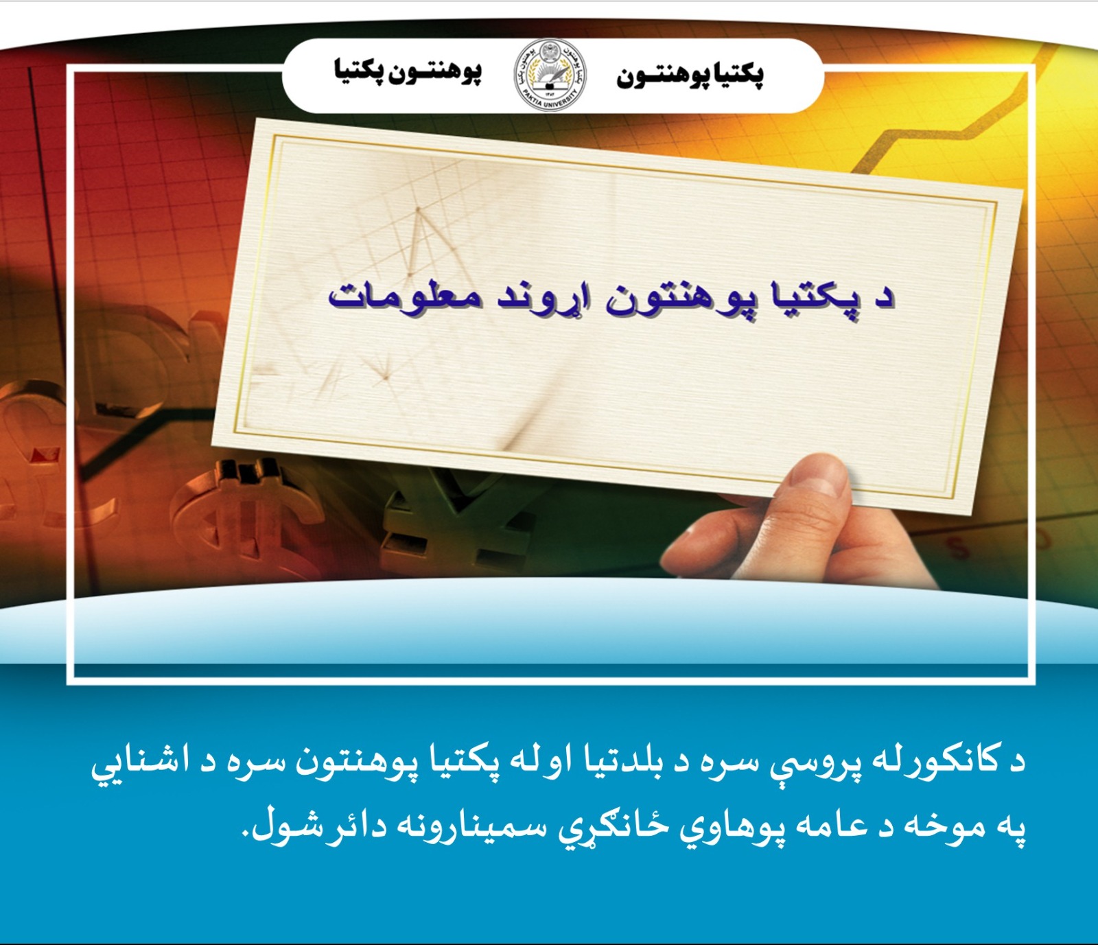 پکتیا پوهنتون  د پکتیا پوهنې ریاست سره په همغږي ددې ولایت اړوند په بېلا بېلو ولسوالیو کې د ښوونځیو زده کوونکو ته د کانکور له پروسې سره د بلدتیا او پکتیا پوهنتون سره د اشنایي په موخه د عامه پوهاوي ځانګړي سمینارونه دائر کړل